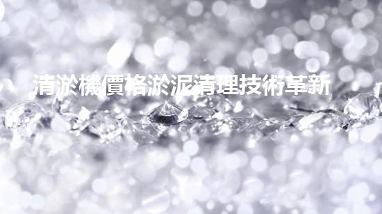 清淤機價格淤泥清理技術革新：關鍵技術突破與工程實踐探索！